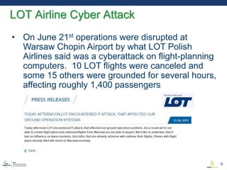 • On June 21st operations were disrupted at
Warsaw Chopin Airport by what LOT Polish
Airlines said was a cyberattack on flight-planning
computers. 10 LOT flights were canceled and
some 15 others were grounded for several hours,
affecting roughly 1,400 passengers
LOT Airline Cyber Attack
9
 