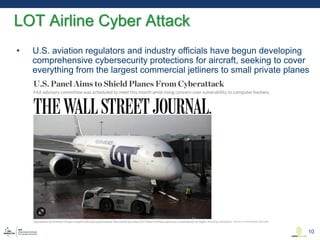 • U.S. aviation regulators and industry officials have begun developing
comprehensive cybersecurity protections for aircraft, seeking to cover
everything from the largest commercial jetliners to small private planes
LOT Airline Cyber Attack
10
 