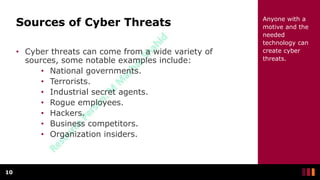 Sources of Cyber Threats
• Cyber threats can come from a wide variety of
sources, some notable examples include:
• National governments.
• Terrorists.
• Industrial secret agents.
• Rogue employees.
• Hackers.
• Business competitors.
• Organization insiders.
10
Anyone with a
motive and the
needed
technology can
create cyber
threats.
 