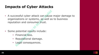 Impacts of Cyber Attacks
• A successful cyber attack can cause major damage to
organizations or systems, as well as to business
reputation and consumer trust.
• Some potential results include:
• Financial loss.
• Reputational damage.
• Legal consequences.
21
 