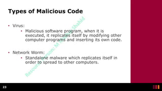 Types of Malicious Code
• Virus:
• Malicious software program, when it is
executed, it replicates itself by modifying other
computer programs and inserting its own code.
• Network Worm:
• Standalone malware which replicates itself in
order to spread to other computers.
23
 