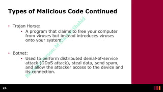 Types of Malicious Code Continued
• Trojan Horse:
• A program that claims to free your computer
from viruses but instead introduces viruses
onto your system.
• Botnet:
• Used to perform distributed denial-of-service
attack (DDoS attack), steal data, send spam,
and allow the attacker access to the device and
its connection.
24
 