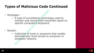 Types of Malicious Code Continued
• Keylogger:
• A type of surveillance technology used to
monitor and record each keystroke typed on
specific computer’s keyboard.
• Rootkit:
• Collection of tools or programs that enable
administrator-level access to computer or
computer network.
25
 