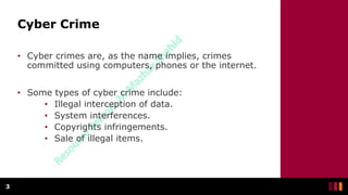 Cyber Crime
• Cyber crimes are, as the name implies, crimes
committed using computers, phones or the internet.
• Some types of cyber crime include:
• Illegal interception of data.
• System interferences.
• Copyrights infringements.
• Sale of illegal items.
3
 