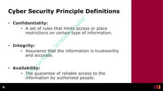 Cyber Security Principle Definitions
• Confidentiality:
• A set of rules that limits access or place
restrictions on certain type of information.
• Integrity:
• Assurance that the information is trustworthy
and accurate.
• Availability:
• The guarantee of reliable access to the
information by authorized people.
6
 