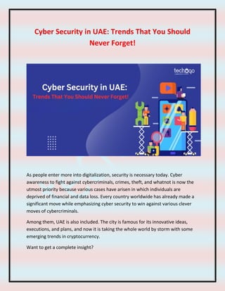 Cyber Security in UAE: Trends That You Should
Never Forget!
As people enter more into digitalization, security is necessary today. Cyber
awareness to fight against cybercriminals, crimes, theft, and whatnot is now the
utmost priority because various cases have arisen in which individuals are
deprived of financial and data loss. Every country worldwide has already made a
significant move while emphasizing cyber security to win against various clever
moves of cybercriminals.
Among them, UAE is also included. The city is famous for its innovative ideas,
executions, and plans, and now it is taking the whole world by storm with some
emerging trends in cryptocurrency.
Want to get a complete insight?
 