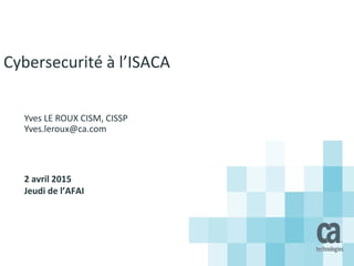 Cybersecurité à l’ISACA
Yves LE ROUX CISM, CISSP
Yves.leroux@ca.com
2 avril 2015
Jeudi de l’AFAI
 