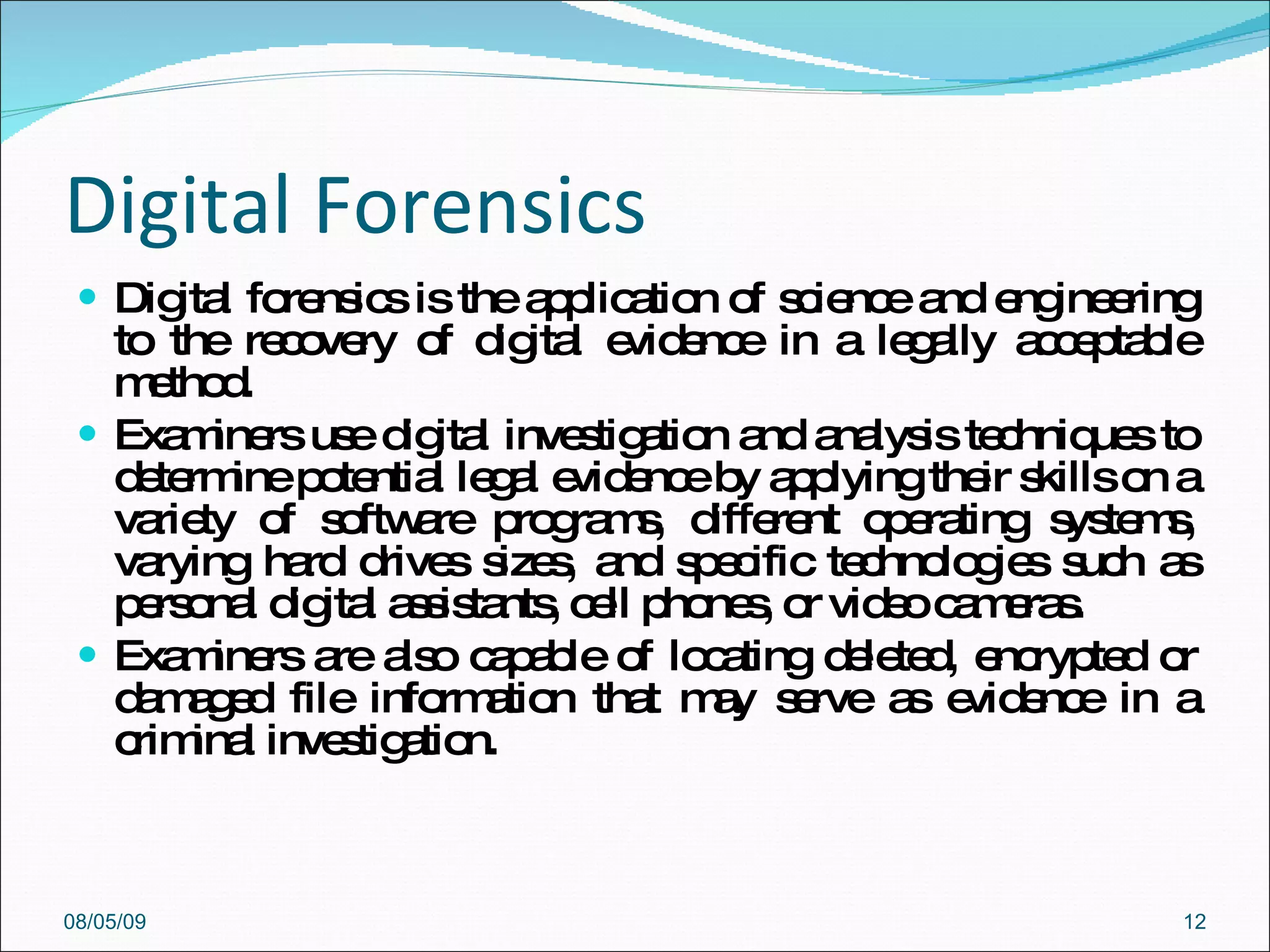 Digital Forensics Digital forensics is the application of science and engineering to the recovery of digital evidence in a legally acceptable method.  Examiners use digital investigation and analysis techniques to determine potential legal evidence by applying their skills on a variety of software programs, different operating systems, varying hard drives sizes, and specific technologies such as personal digital assistants, cell phones, or video cameras.  Examiners are also capable of locating deleted, encrypted or damaged file information that may serve as evidence in a criminal investigation. 08/05/09 