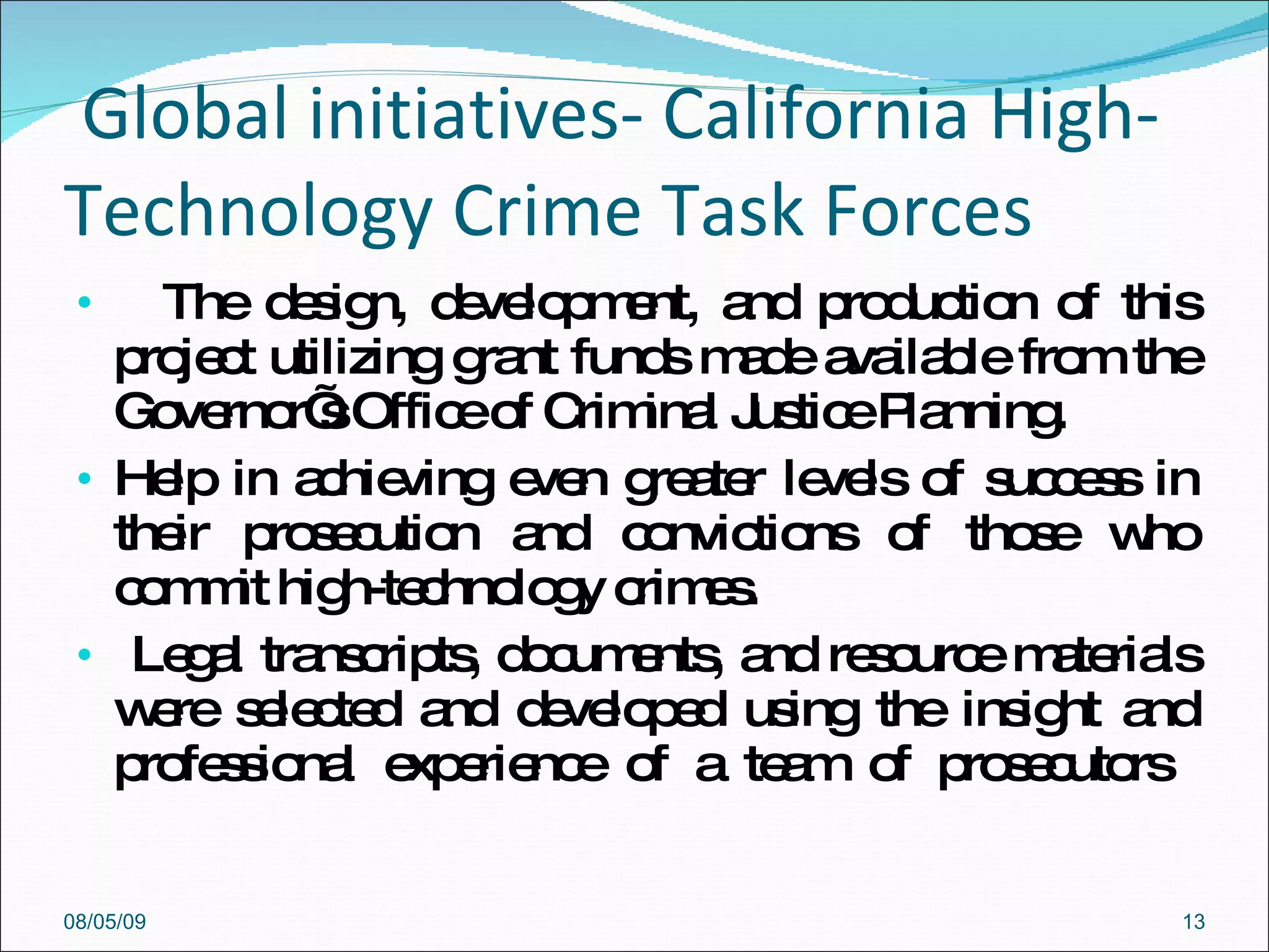 Global initiatives-  California High-Technology Crime Task Forces The design, development, and production of this project utilizing grant funds made available from the Governor’s Office of Criminal Justice Planning.  Help in achieving even greater levels of success in their prosecution and convictions of those who commit high-technology crimes. Legal transcripts, documents, and resource materials were selected and developed using the insight and professional experience of a team of prosecutors  08/05/09 