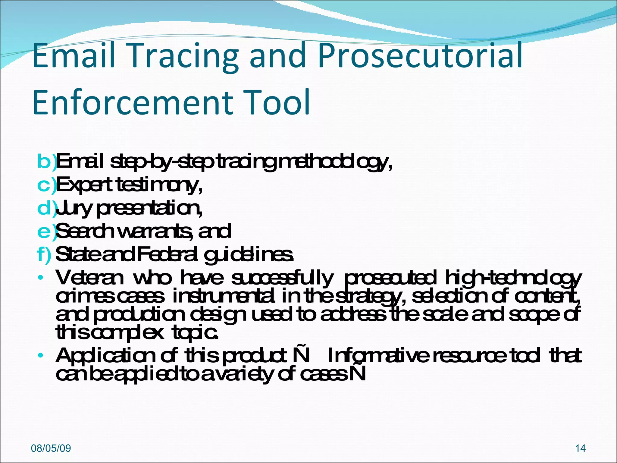 Email Tracing and Prosecutorial Enforcement Tool  Email step-by-step tracing methodology,  Expert testimony,  Jury presentation,  Search warrants, and  State and Federal guidelines.  Veteran who have successfully prosecuted high-technology crimes cases  instrumental in the strategy, selection of content, and production design used to address the scale and scope of this complex  topic.  Application of this product —  Informative resource tool that can be applied to a variety of cases —  08/05/09 