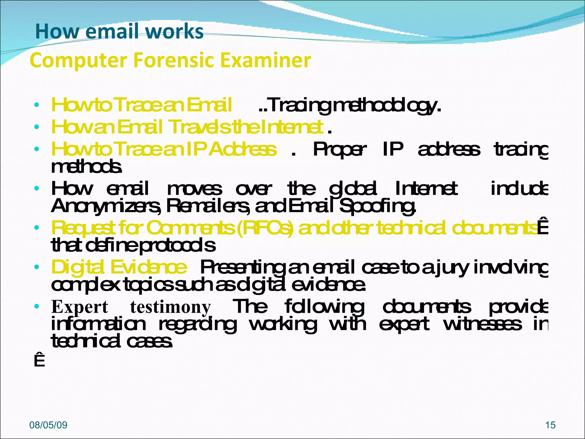   How email works Computer Forensic Examiner How to Trace an Email   ..Tracing methodology.  How an Email Travels the Internet   .  How to Trace an IP Address   . Proper IP address tracing methods.  How email moves over the global Internet  include Anonymizers, Remailers, and Email Spoofing.  Request for Comments (RFCs) and other technical documents    that define protocols Digital Evidence   Presenting an email case to a jury involving complex topics such as digital evidence.  Expert testimony  The following documents provide information regarding working with expert witnesses in technical cases.    08/05/09 