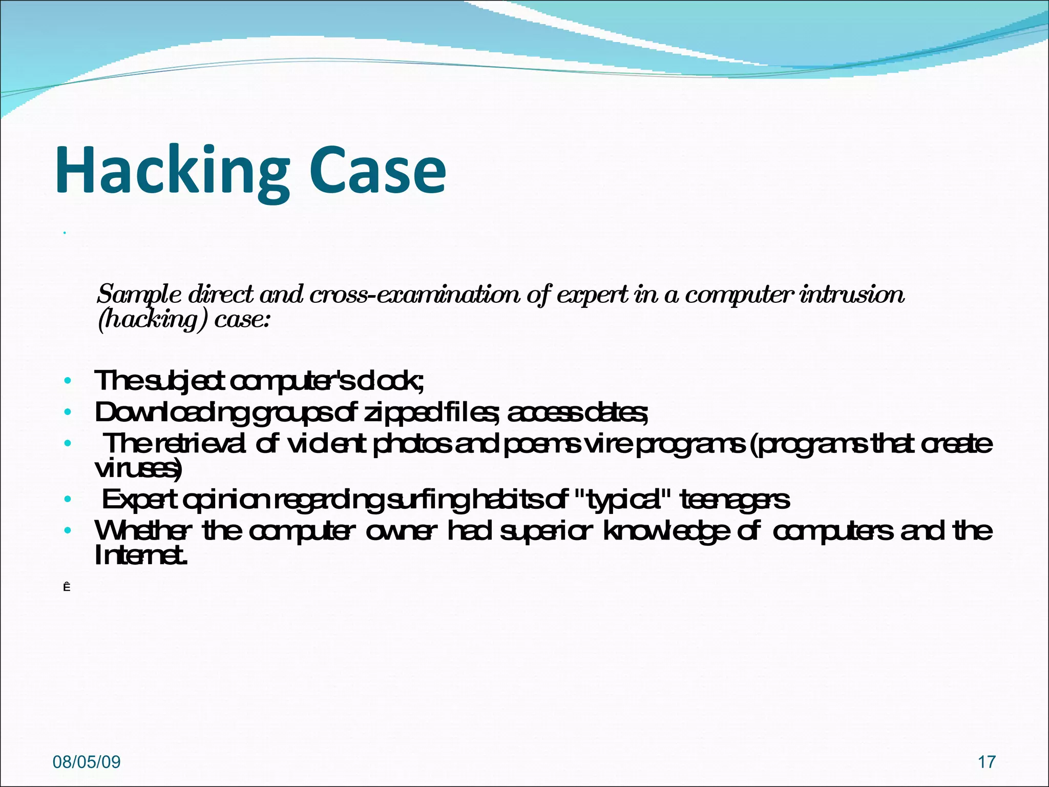 Hacking Case Sample direct and cross-examination of expert in a computer intrusion (hacking) case:    The subject computer's clock;  Downloading groups of zipped files; access dates; The retrieval of violent photos and poems vire programs (programs that create viruses) Expert opinion regarding surfing habits of "typical" teenagers Whether the computer owner had superior knowledge of computers and the Internet.   08/05/09 
