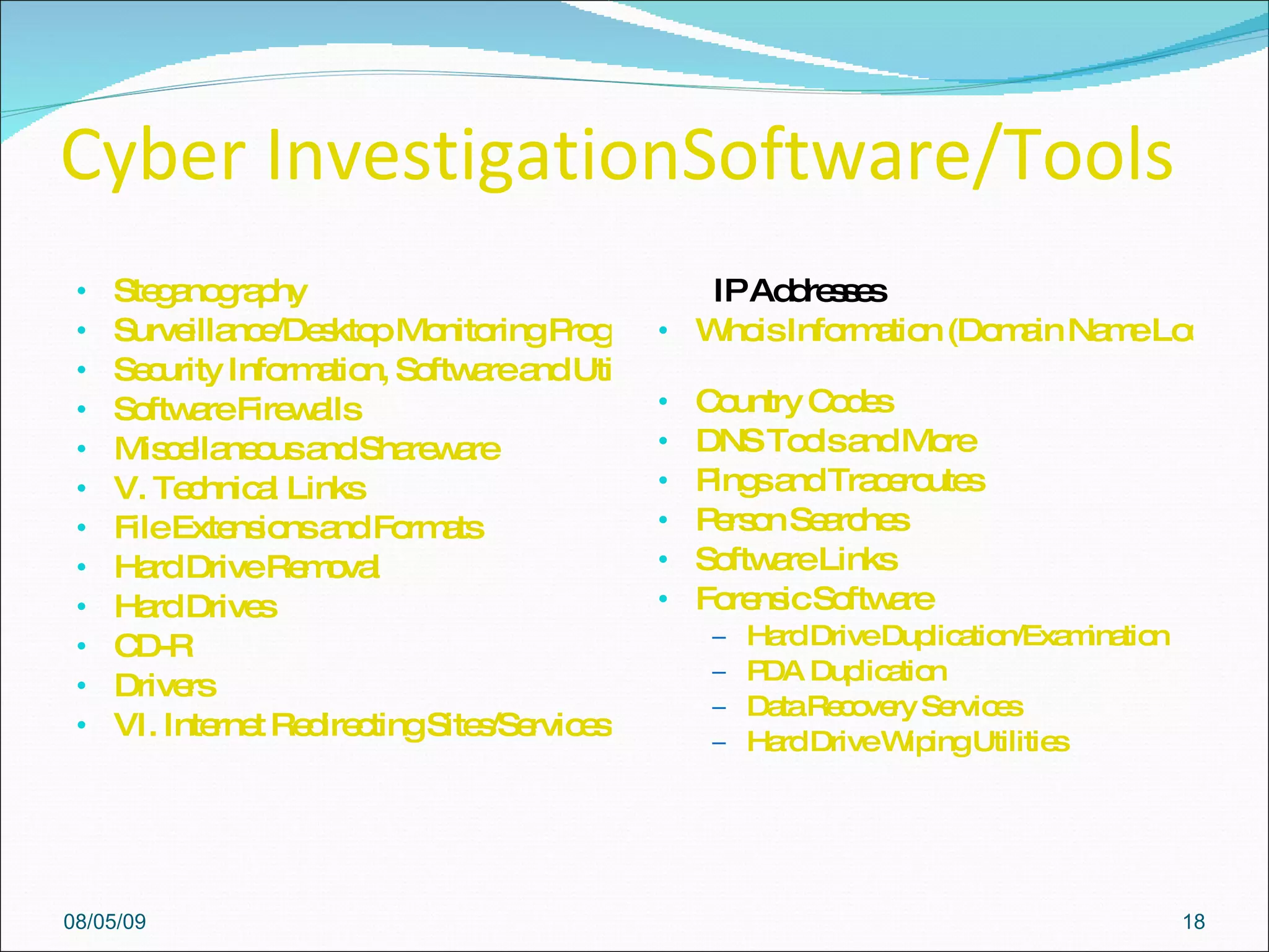 Cyber InvestigationSoftware/Tools  Steganography  Surveillance/Desktop Monitoring Programs  Security Information, Software and Utilities  Software Firewalls  Miscellaneous and Shareware   V. Technical Links File Extensions and Formats   Hard Drive Removal  Hard Drives  CD-R  Drivers   VI. Internet Redirecting Sites/Services (Web Forwarding)          IP Addresses   Whois Information (Domain Name Lookup)   Country Codes   DNS Tools and More   Pings and Traceroutes   Person Searches   Software Links Forensic Software   Hard Drive Duplication/Examination   PDA Duplication  Data Recovery Services  Hard Drive Wiping Utilities  08/05/09 