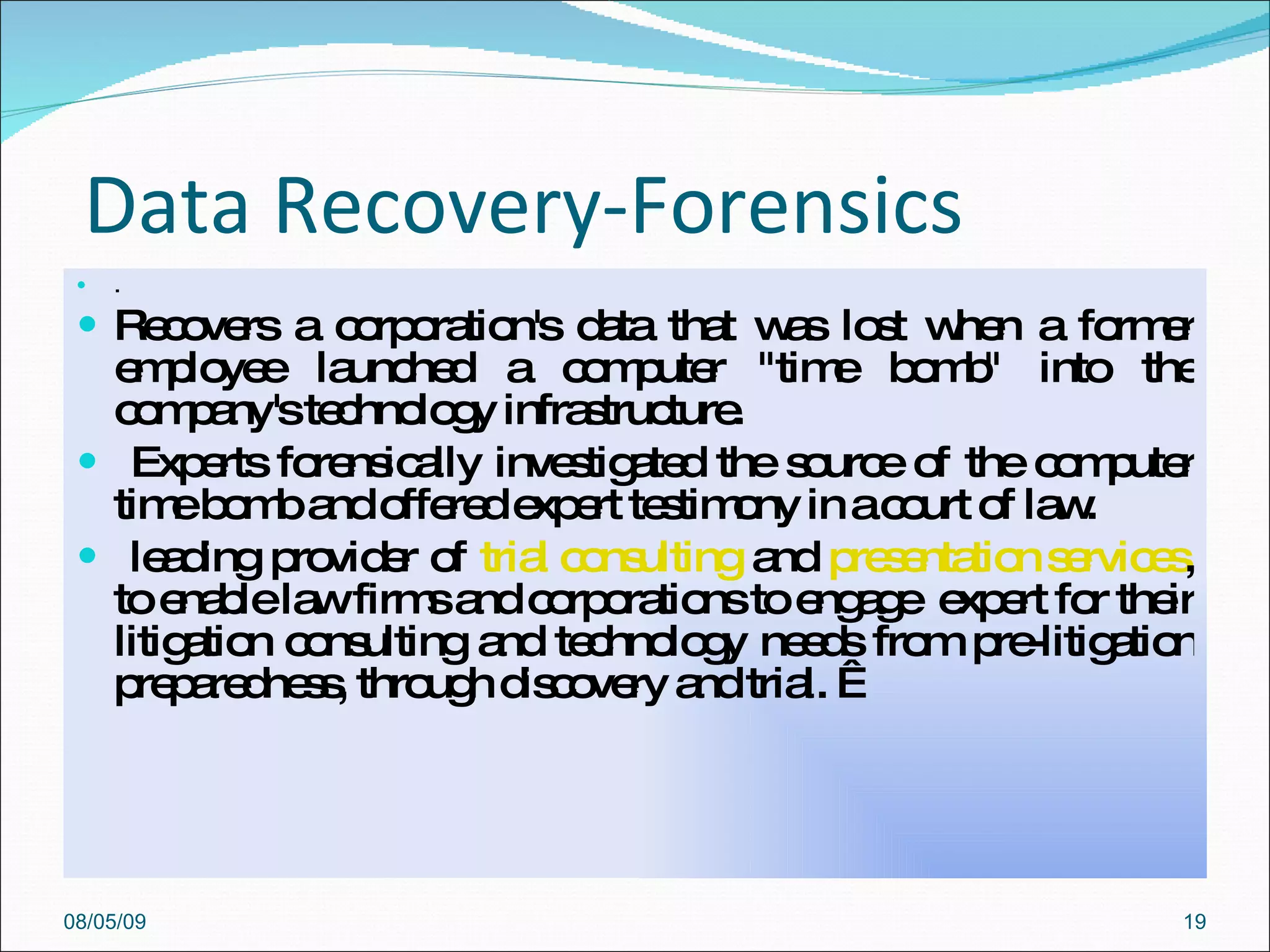 Data Recovery-Forensics  .  Recovers a corporation's data that was lost when a former employee launched a computer "time bomb" into the company's technology infrastructure.  Experts forensically investigated the source of the computer time bomb and offered expert testimony in a court of law.  leading provider of  trial consulting  and  presentation services , to enable law firms and corporations to engage  expert for their litigation consulting and technology needs from pre-litigation preparedness, through discovery and trial.   08/05/09 