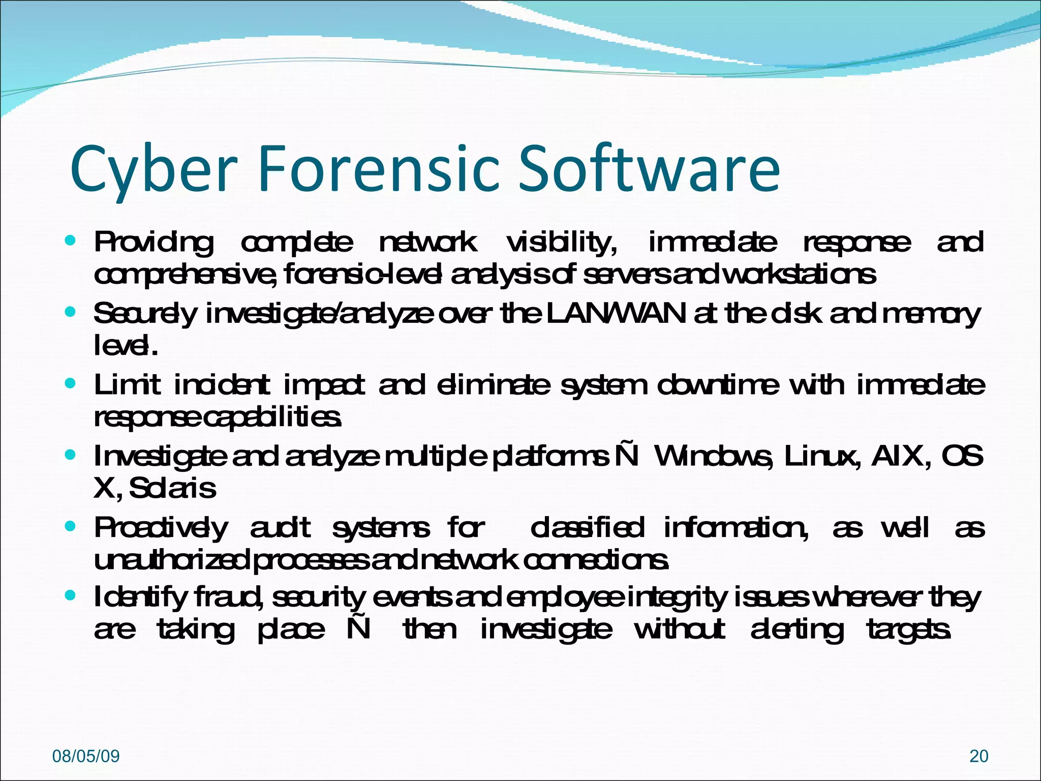 Cyber Forensic Software Providing complete network visibility, immediate response and comprehensive, forensic-level analysis of servers and workstations  Securely investigate/analyze over the LAN/WAN at the disk and memory level.  Limit incident impact and eliminate system downtime with immediate response capabilities.  Investigate and analyze multiple platforms — Windows, Linux, AIX, OS X, Solaris  Proactively audit systems for  classified information, as well as unauthorized processes and network connections.  Identify fraud, security events and employee integrity issues wherever they are taking place — then investigate without alerting targets.  08/05/09 