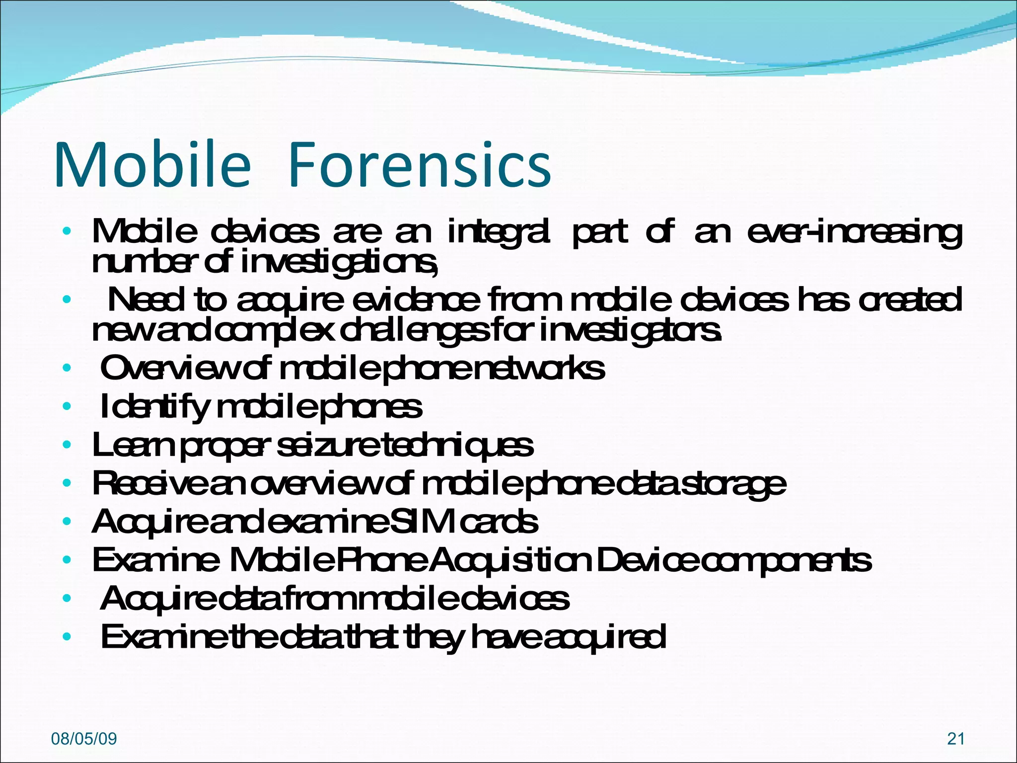 Mobile  Forensics Mobile devices are an integral part of an ever-increasing number of investigations,  Need to acquire evidence from mobile devices has created new and complex challenges for investigators.  Overview of mobile phone networks  Identify mobile phones  Learn proper seizure techniques  Receive an overview of mobile phone data storage  Acquire and examine SIM cards  Examine  Mobile Phone Acquisition Device components  Acquire data from mobile devices  Examine the data that they have acquired  08/05/09 