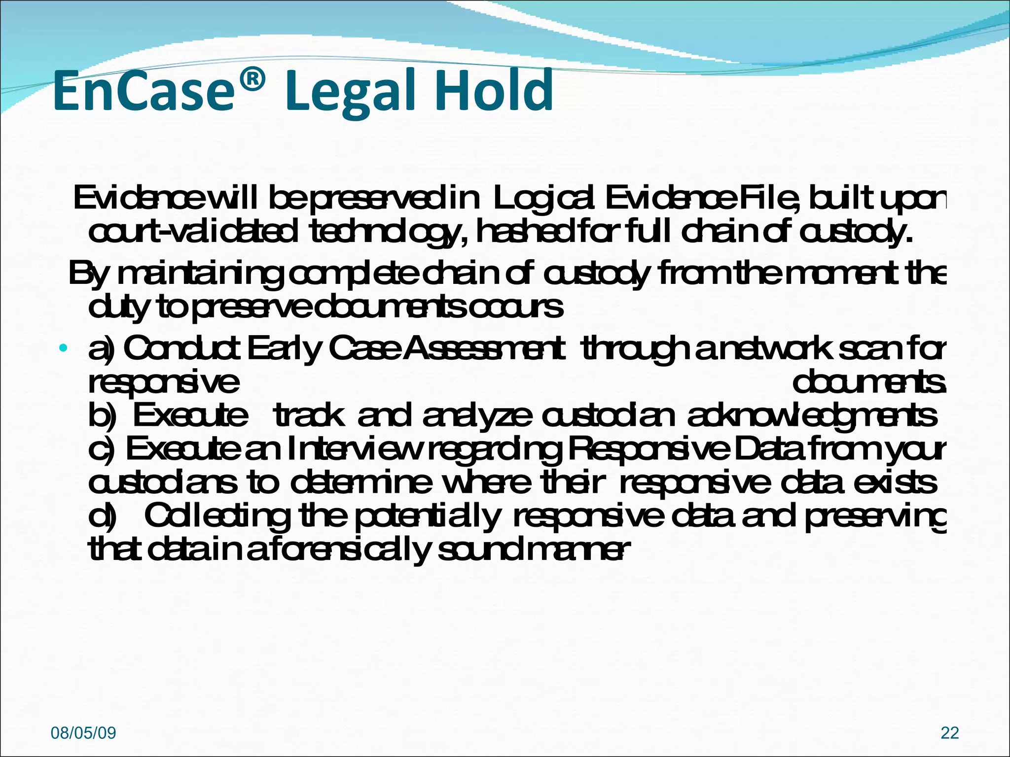 EnCase® Legal Hold  Evidence will be preserved in  Logical Evidence File, built upon court-validated  technology, hashed for full chain of custody. By maintaining complete chain of custody from the moment the duty to preserve documents occurs a) Conduct Early Case Assessment  through a network scan for responsive documents. b) Execute  track and analyze custodian acknowledgments  c) Execute an Interview regarding Responsive Data from your custodians to determine where their responsive data exists  d)  Collecting the potentially responsive data and preserving that data in a forensically sound manner  08/05/09 