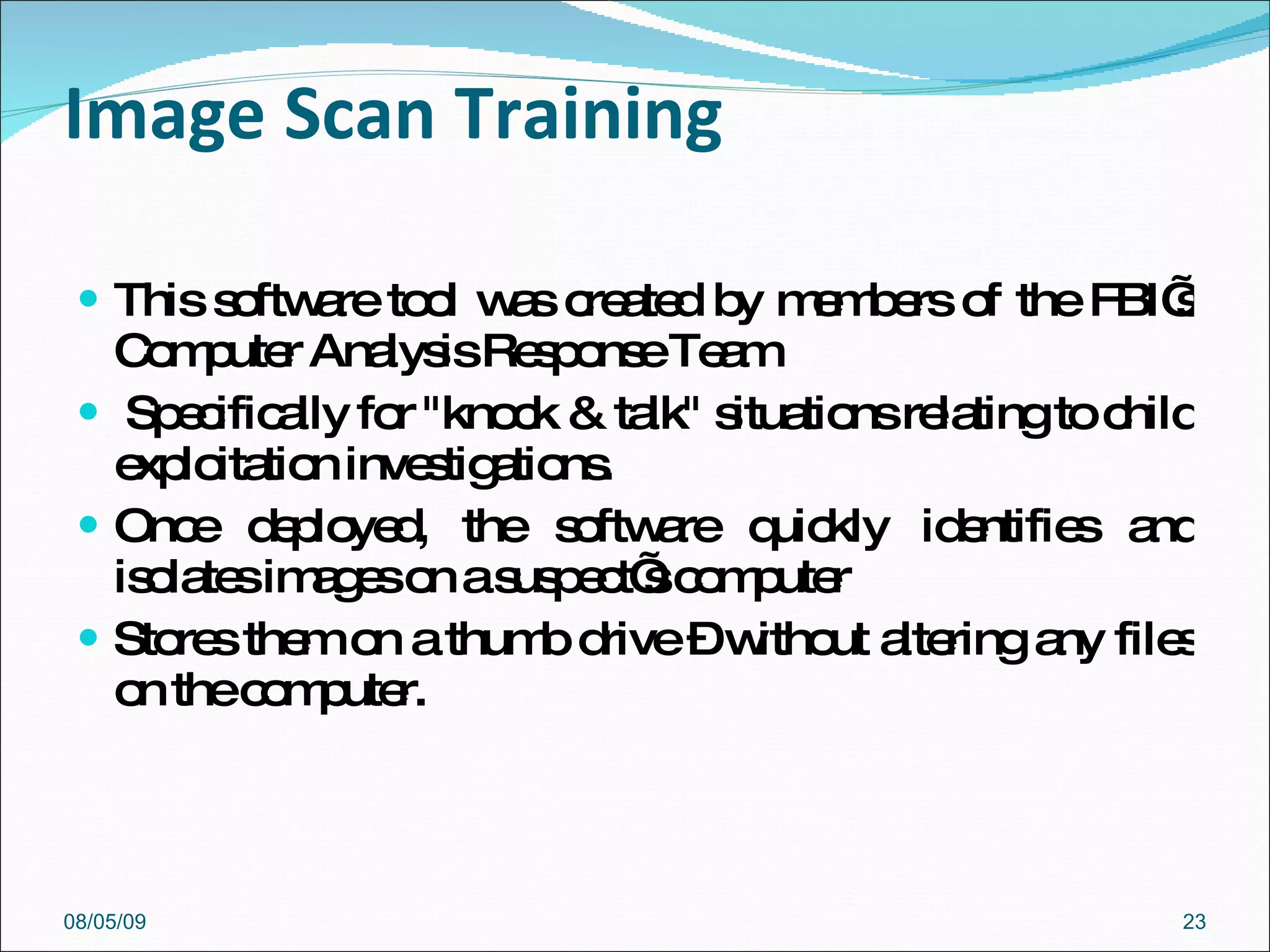Image Scan Training This software tool was created by members of the FBI’s Computer Analysis Response Team Specifically for "knock & talk" situations relating to child exploitation investigations.  Once deployed, the software quickly identifies and isolates images on a suspect’s computer Stores them on a thumb drive – without altering any files on the computer. 08/05/09 