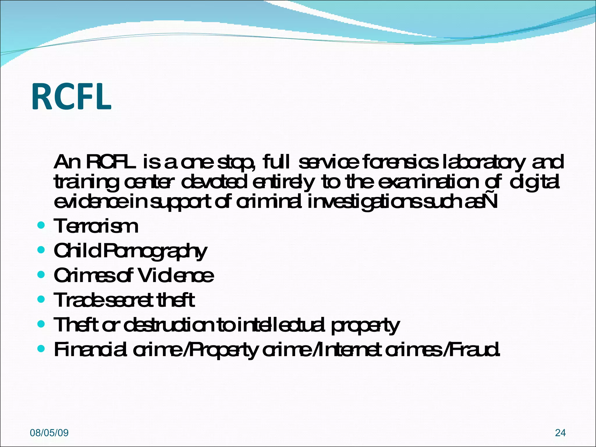 RCFL An RCFL is a one stop, full service forensics laboratory and training center devoted entirely to the examination of digital evidence in support of criminal investigations such as— Terrorism  Child Pornography  Crimes of Violence  Trade secret theft  Theft or destruction to intellectual property  Financial crime /Property crime /Internet crimes /Fraud.  08/05/09 