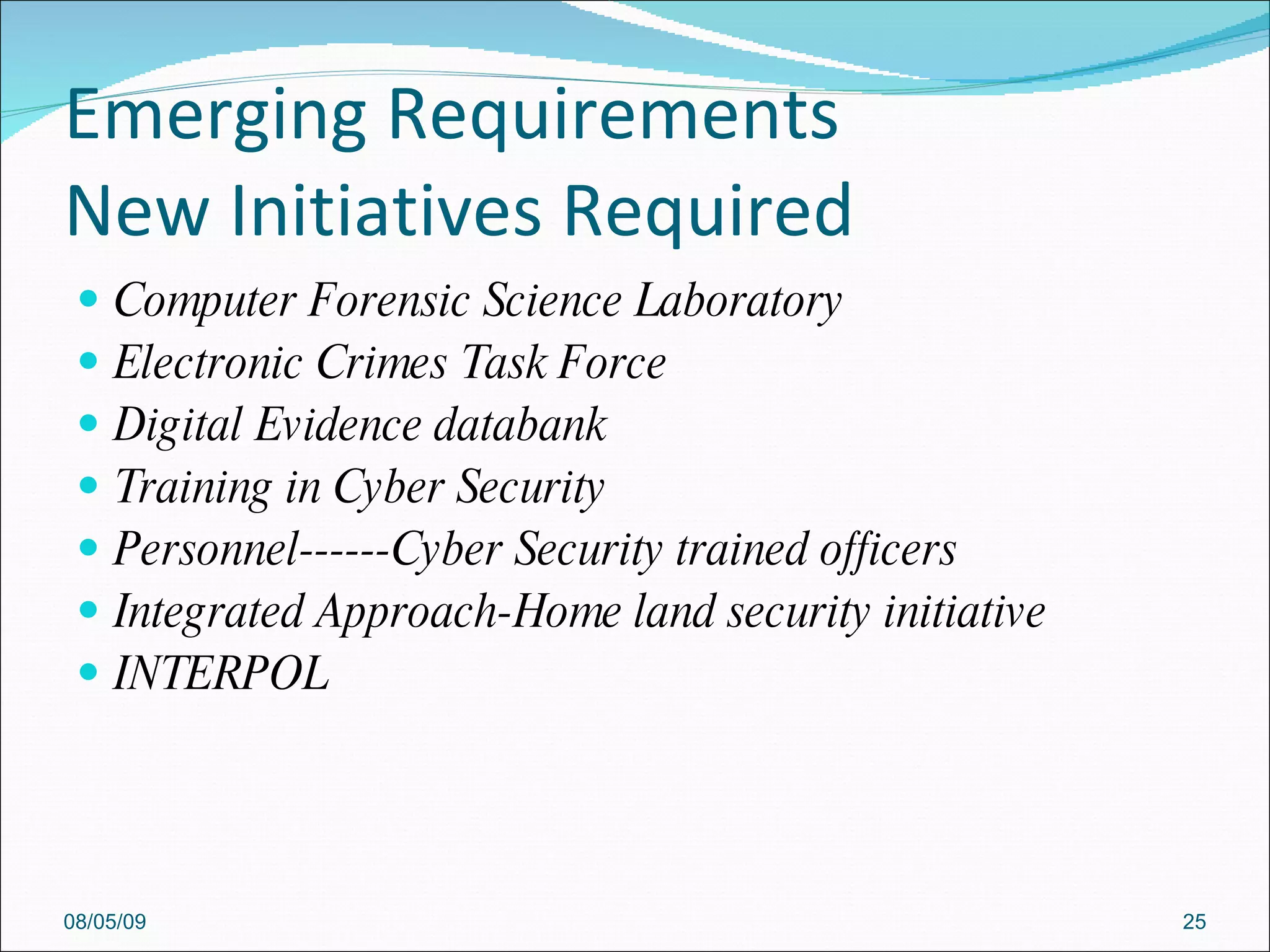Emerging Requirements New Initiatives Required Computer Forensic Science Laboratory Electronic Crimes Task Force Digital Evidence databank Training in Cyber Security Personnel------Cyber Security trained officers Integrated Approach-Home land security initiative INTERPOL 08/05/09 