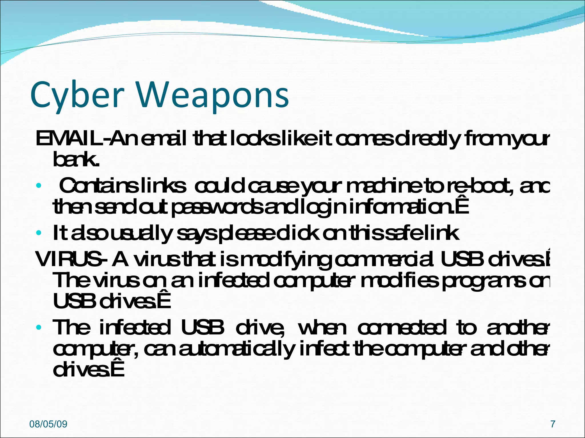 Cyber Weapons EMAIL-An email that looks like it comes directly from your bank. Contains links  could cause your machine to re-boot, and then send out passwords and login information.   It also usually says please click on this safe link  VIRUS- A virus that is modifying commercial USB drives.  The virus on an infected computer modifies programs on USB drives.   The infected USB drive, when connected to another computer, can automatically infect the computer and other drives.   08/05/09 