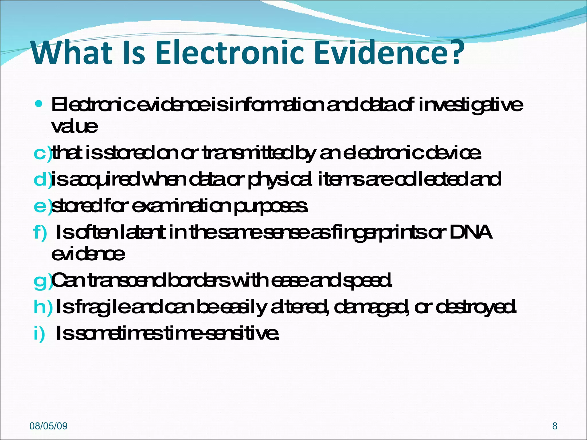 What Is Electronic Evidence? Electronic evidence is information and data of investigative value that is stored on or transmitted by an electronic device. is acquired when data or physical items are collected and stored for examination purposes. Is often latent in the same sense as fingerprints or DNA evidence Can transcend borders with ease and speed. Is fragile and can be easily altered, damaged, or destroyed. Is sometimes time-sensitive. 08/05/09 