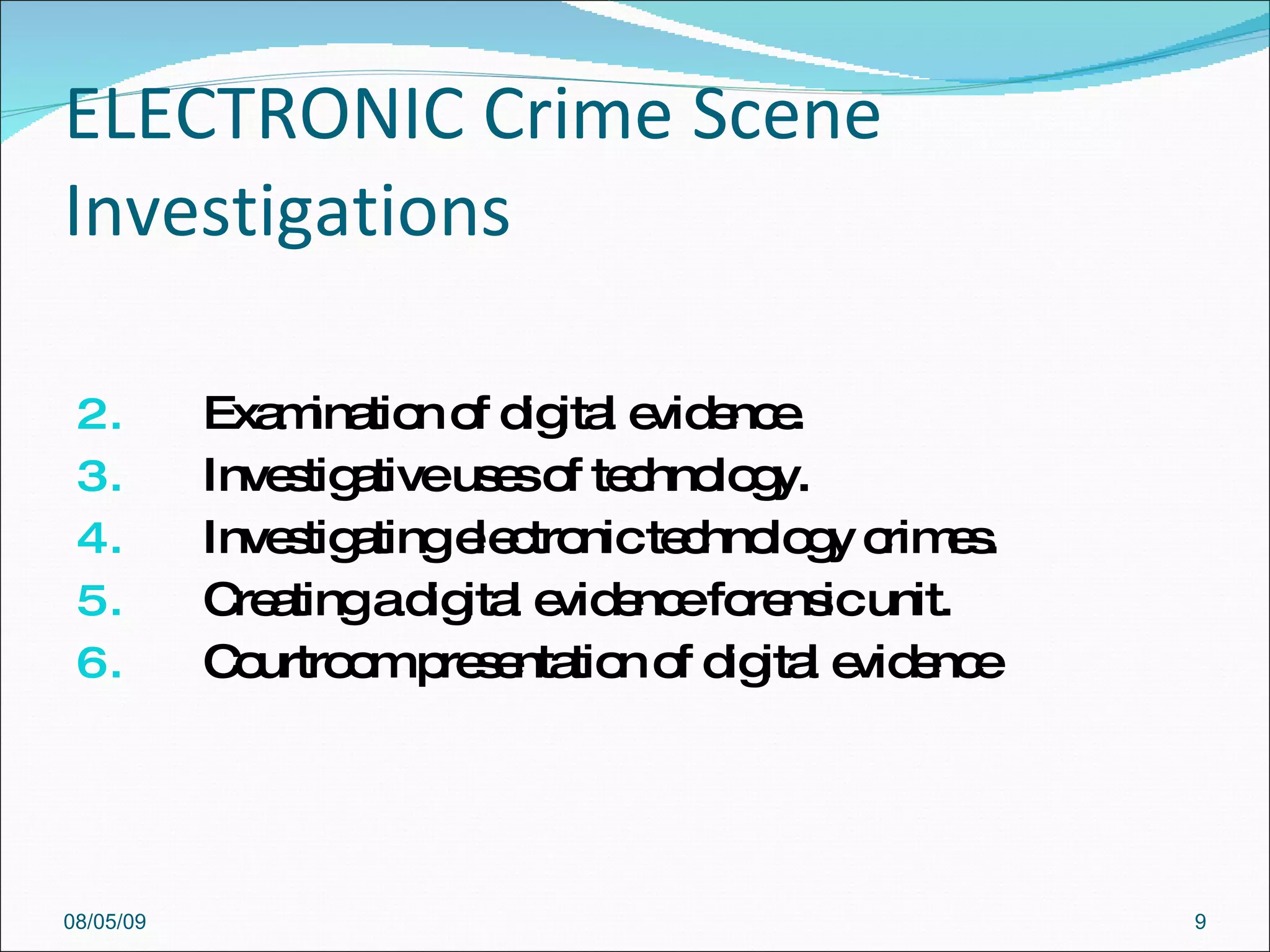 ELECTRONIC Crime Scene Investigations  Examination of digital evidence. Investigative uses of technology. Investigating electronic technology crimes. Creating a digital evidence forensic unit. Courtroom presentation of digital evidence 08/05/09 