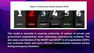 This model is essential in ensuring uniformity of actions of private and
government organizations when addressing cybersecurity incidents. This
also eases coordination of the NCERT and SCERT to all organization CERTs
and facilitates faster and more efficient communication between parties
during emergency situations.
 