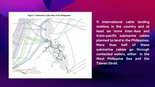 11 international cable landing
stations in the country and at
least six more inter-Asia and
trans-pacific submarine cables
planned to land in the Philippines.
More than half of these
submarine cables go through
contested waters, either in the
West Philippine Sea and the
Taiwan Strait.
 