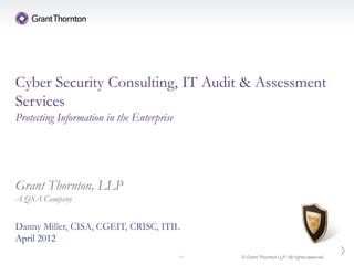 Cyber Security Consulting, IT Audit & Assessment
Services
Protecting Information in the Enterprise




Grant Thornton, LLP
A QSA Company


Danny Miller, CISA, CGEIT, CRISC, ITIL
April 2012
                                           -1-   © Grant Thornton LLP. All rights reserved.
 