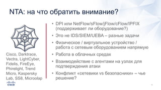 NTA: на что обратить внимание?
• DPI или NetFlow/sFlow/jFlow/cFlow/IPFIX
(поддерживает ли оборудование?)
• Это не IDS/SIEM/UEBA – разные задачи
• Физическое / виртуальное устройство /
работа с сетевым оборудованием напрямую
• Работа в облачных средах
• Взаимодействие с агентами на узлах для
подтверждения атаки
• Конфликт «сетевики vs безопасники» – чье
решение?
🕸Cisco, Darktrace,
Vectra, LightCyber,
Fidelis, FireEye,
Phirelight, Trend
Micro, Kaspersky
Lab, SS8, Microolap
 