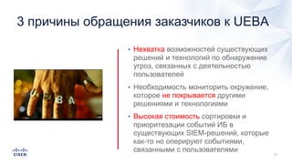 3 причины обращения заказчиков к UEBA
• Нехватка возможностей существующих
решений и технологий по обнаружение
угроз, связанных с деятельностью
пользователей
• Необходимость мониторить окружение,
которое не покрывается другими
решениями и технологиями
• Высокая стоимость сортировки и
приоритезации событий ИБ в
существующих SIEM-решений, которые
как-то но оперируют событиями,
связанными с пользователями
 