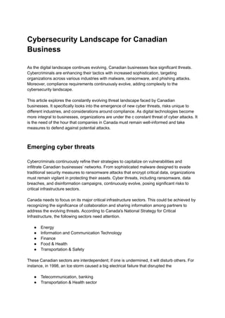 Cybersecurity Landscape for Canadian
Business
As the digital landscape continues evolving, Canadian businesses face significant threats.
Cybercriminals are enhancing their tactics with increased sophistication, targeting
organizations across various industries with malware, ransomware, and phishing attacks.
Moreover, compliance requirements continuously evolve, adding complexity to the
cybersecurity landscape.
This article explores the constantly evolving threat landscape faced by Canadian
businesses. It specifically looks into the emergence of new cyber threats, risks unique to
different industries, and considerations around compliance. As digital technologies become
more integral to businesses, organizations are under the c constant threat of cyber attacks. It
is the need of the hour that companies in Canada must remain well-informed and take
measures to defend against potential attacks.
Emerging cyber threats
Cybercriminals continuously refine their strategies to capitalize on vulnerabilities and
infiltrate Canadian businesses’ networks. From sophisticated malware designed to evade
traditional security measures to ransomware attacks that encrypt critical data, organizations
must remain vigilant in protecting their assets. Cyber threats, including ransomware, data
breaches, and disinformation campaigns, continuously evolve, posing significant risks to
critical infrastructure sectors.
Canada needs to focus on its major critical infrastructure sectors. This could be achieved by
recognizing the significance of collaboration and sharing information among partners to
address the evolving threats. According to Canada's National Strategy for Critical
Infrastructure, the following sectors need attention.
● Energy
● Information and Communication Technology
● Finance
● Food & Health
● Transportation & Safety
These Canadian sectors are interdependent; if one is undermined, it will disturb others. For
instance, in 1998, an Ice storm caused a big electrical failure that disrupted the
● Telecommunication, banking
● Transportation & Health sector
 