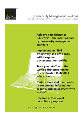 www.itgovernance.co.uk
Cybersecurity Management Solutions
End-to-end management solutions tailored to your needs
Achieve compliance to
ISO27001 - the international
cybersecurity management
standard
Implement an ISMS
effectively and efficiently
with bespoke
documentation toolkits
Train your staff with the
world’s first programme
of certificated ISO27001
education
Reduce time and overheads
in conducting information
security risk assessment with
vsRiskTM
Receive professional
consultancy support
 