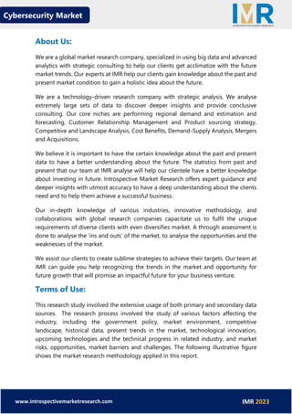 Cybersecurity Market
www.introspectivemarketresearch.com IMR 2023
About Us:
We are a global market research company, specialized in using big data and advanced
analytics with strategic consulting to help our clients get acclimatize with the future
market trends. Our experts at IMR help our clients gain knowledge about the past and
present market condition to gain a holistic idea about the future.
We are a technology-driven research company with strategic analysis. We analyse
extremely large sets of data to discover deeper insights and provide conclusive
consulting. Our core niches are performing regional demand and estimation and
forecasting, Customer Relationship Management and Product sourcing strategy,
Competitive and Landscape Analysis, Cost Benefits, Demand-Supply Analysis, Mergers
and Acquisitions.
We believe it is important to have the certain knowledge about the past and present
data to have a better understanding about the future. The statistics from past and
present that our team at IMR analyse will help our clientele have a better knowledge
about investing in future. Introspective Market Research offers expert guidance and
deeper insights with utmost accuracy to have a deep understanding about the clients
need and to help them achieve a successful business.
Our in-depth knowledge of various industries, innovative methodology, and
collaborations with global research companies capacitate us to fulfil the unique
requirements of diverse clients with even diversifies market. A through assessment is
done to analyse the ‘ins and outs’ of the market, to analyse the opportunities and the
weaknesses of the market.
We assist our clients to create sublime strategies to achieve their targets. Our team at
IMR can guide you help recognizing the trends in the market and opportunity for
future growth that will promise an impactful future for your business venture.
Terms of Use:
This research study involved the extensive usage of both primary and secondary data
sources. The research process involved the study of various factors affecting the
industry, including the government policy, market environment, competitive
landscape, historical data, present trends in the market, technological innovation,
upcoming technologies and the technical progress in related industry, and market
risks, opportunities, market barriers and challenges. The following illustrative figure
shows the market research methodology applied in this report.
 