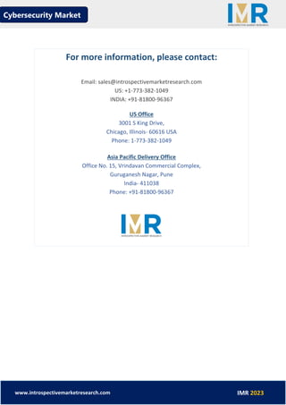 Cybersecurity Market
www.introspectivemarketresearch.com IMR 2023
For more information, please contact:
Email: sales@introspectivemarketresearch.com
US: +1-773-382-1049
INDIA: +91-81800-96367
US Office
3001 S King Drive,
Chicago, Illinois- 60616 USA
Phone: 1-773-382-1049
Asia Pacific Delivery Office
Office No. 15, Vrindavan Commercial Complex,
Guruganesh Nagar, Pune
India- 411038
Phone: +91-81800-96367
 
