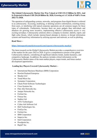 Cybersecurity Market
www.introspectivemarketresearch.com IMR 2023
The Global Cybersecurity Market Size Was Valued at USD 133.13 Billion In 2021, And
Is Projected to Reach USD 254.20 Billion By 2028, Growing at A CAGR of 9.68% From
2022 To 2028.
The operation of safeguarding systems, networks, and programs from digital threats is referred
to as cybersecurity. Accessing, modifying, or deleting sensitive information, extorting money
from users, or interfering with typical corporate operations are all common targets for these
types of cyberattacks. Furthermore, because there are more gadgets than individuals and
attackers are growing more inventive, implementing effective cybersecurity access is very
exciting nowadays. Cybersecurity solutions allow a company to monitor, identify, report, and
fight cyber threats, which include internet-based attempts to destroy or disrupt information
systems and breach key information by utilizing spyware and malware, as well as phishing.
Read More: -
https://introspectivemarketresearch.com/reports/cybersecurity-market/
The latest research on the Global Cybersecurity Market provides a comprehensive overview
of the market for the years 2022 to 2028. It gives a comprehensive picture of the global
Cybersecurity industry, considering all significant industry trends, market dynamics, and
competitive landscape. In addition, the analysis includes critical information on the
Cybersecurity Market status of the main market players, major trends, and future market
development opportunities.
Leading Key Players Covered Cybersecurity Market: -
• International Business Machines (IBM) Corporation
• Hewlett Packard Enterprise
• Mcafee LLC
• Trend Micro Inc.
• Symantec Corporation
• Check Point Software Technologies
• Cisco Systems Inc.
• Palo Alto Networks Inc.
• Juniper Networks Inc.
• Fortinet Inc.
• Fireeye Inc.
• Sophos Ltd.
• AVG Technologies
• Cyber-Ark Software Ltd
• Dell Technologies Inc.
• FireEye Inc.
• Fortinet Inc.
• IBM Corporation
• Imperva Inc.
• Intel Corporation
• Proofpoint Inc.
• Rapid7 Inc.
 