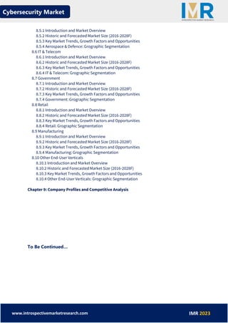 Cybersecurity Market
www.introspectivemarketresearch.com IMR 2023
8.5.1 Introduction and Market Overview
8.5.2 Historic and Forecasted Market Size (2016-2028F)
8.5.3 Key Market Trends, Growth Factors and Opportunities
8.5.4 Aerospace & Defence: Grographic Segmentation
8.6 IT & Telecom
8.6.1 Introduction and Market Overview
8.6.2 Historic and Forecasted Market Size (2016-2028F)
8.6.3 Key Market Trends, Growth Factors and Opportunities
8.6.4 IT & Telecom: Grographic Segmentation
8.7 Government
8.7.1 Introduction and Market Overview
8.7.2 Historic and Forecasted Market Size (2016-2028F)
8.7.3 Key Market Trends, Growth Factors and Opportunities
8.7.4 Government: Grographic Segmentation
8.8 Retail
8.8.1 Introduction and Market Overview
8.8.2 Historic and Forecasted Market Size (2016-2028F)
8.8.3 Key Market Trends, Growth Factors and Opportunities
8.8.4 Retail: Grographic Segmentation
8.9 Manufacturing
8.9.1 Introduction and Market Overview
8.9.2 Historic and Forecasted Market Size (2016-2028F)
8.9.3 Key Market Trends, Growth Factors and Opportunities
8.9.4 Manufacturing: Grographic Segmentation
8.10 Other End-User Verticals
8.10.1 Introduction and Market Overview
8.10.2 Historic and Forecasted Market Size (2016-2028F)
8.10.3 Key Market Trends, Growth Factors and Opportunities
8.10.4 Other End-User Verticals: Grographic Segmentation
Chapter 9: Company Profiles and Competitive Analysis
To Be Continued…
 