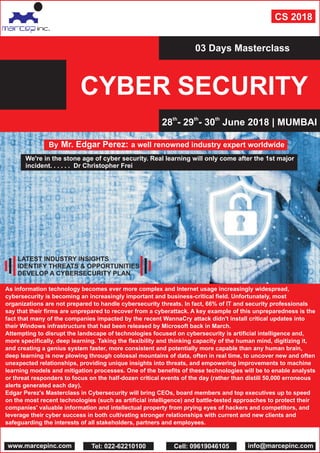 CYBER SECURITY
03 Days Masterclass
th th th
28 - 29 - 30 June 2018 | MUMBAI
By Mr. Edgar Perez: a well renowned industry expert worldwide
We're in the stone age of cyber security. Real learning will only come after the 1st major
incident. . . . . . Dr Christopher Frei
As information technology becomes ever more complex and Internet usage increasingly widespread,
cybersecurity is becoming an increasingly important and business-critical field. Unfortunately, most
organizations are not prepared to handle cybersecurity threats. In fact, 66% of IT and security professionals
say that their firms are unprepared to recover from a cyberattack. A key example of this unpreparedness is the
fact that many of the companies impacted by the recent WannaCry attack didn't install critical updates into
their Windows infrastructure that had been released by Microsoft back in March.
Attempting to disrupt the landscape of technologies focused on cybersecurity is artificial intelligence and,
more specifically, deep learning. Taking the flexibility and thinking capacity of the human mind, digitizing it,
and creating a genius system faster, more consistent and potentially more capable than any human brain,
deep learning is now plowing through colossal mountains of data, often in real time, to uncover new and often
unexpected relationships, providing unique insights into threats, and empowering improvements to machine
learning models and mitigation processes. One of the benefits of these technologies will be to enable analysts
or threat responders to focus on the half-dozen critical events of the day (rather than distill 50,000 erroneous
alerts generated each day).
Edgar Perez's Masterclass in Cybersecurity will bring CEOs, board members and top executives up to speed
on the most recent technologies (such as artificial intelligence) and battle-tested approaches to protect their
companies' valuable information and intellectual property from prying eyes of hackers and competitors, and
leverage their cyber success in both cultivating stronger relationships with current and new clients and
safeguarding the interests of all stakeholders, partners and employees.
CS 2018
www.marcepinc.com info@marcepinc.comTel: 022-62210100 Cell: 09619046105
LATEST INDUSTRY INSIGHTS
IDENTIFY THREATS & OPPORTUNITIES
DEVELOP A CYBERSECURITY PLAN
 