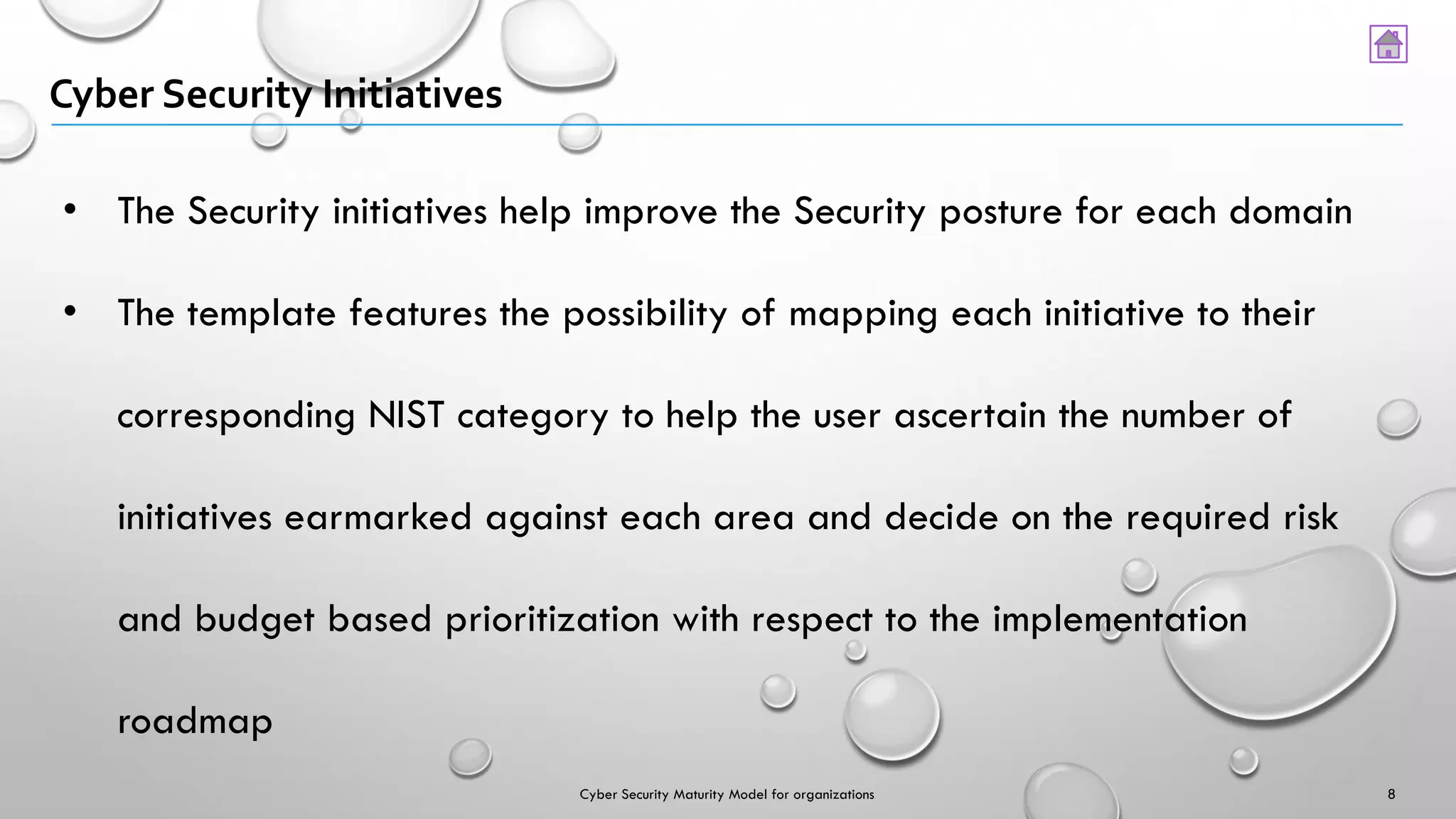 Cyber Security Initiatives
• The Security initiatives help improve the Security posture for each domain
• The template features the possibility of mapping each initiative to their
corresponding NIST category to help the user ascertain the number of
initiatives earmarked against each area and decide on the required risk
and budget based prioritization with respect to the implementation
roadmap
8Cyber Security Maturity Model for organizations
 