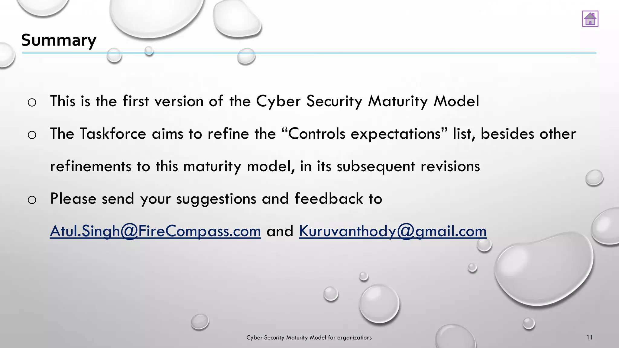 Summary
o This is the first version of the Cyber Security Maturity Model
o The Taskforce aims to refine the “Controls expectations” list, besides other
refinements to this maturity model, in its subsequent revisions
o Please send your suggestions and feedback to
Atul.Singh@FireCompass.com and Kuruvanthody@gmail.com
11Cyber Security Maturity Model for organizations
 