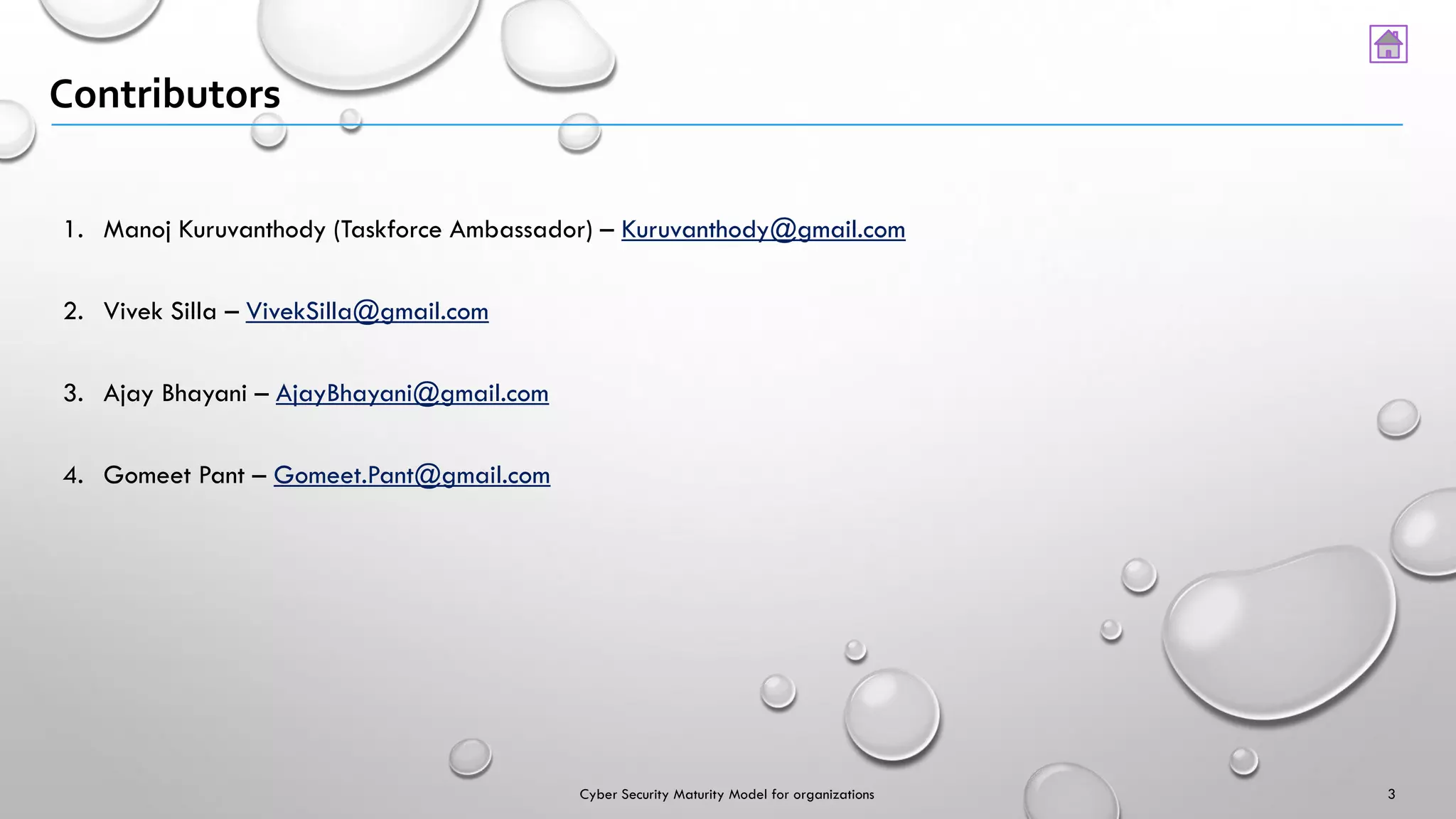 Contributors
3
1. Manoj Kuruvanthody (Taskforce Ambassador) – Kuruvanthody@gmail.com
2. Vivek Silla – VivekSilla@gmail.com
3. Ajay Bhayani – AjayBhayani@gmail.com
4. Gomeet Pant – Gomeet.Pant@gmail.com
Cyber Security Maturity Model for organizations
 