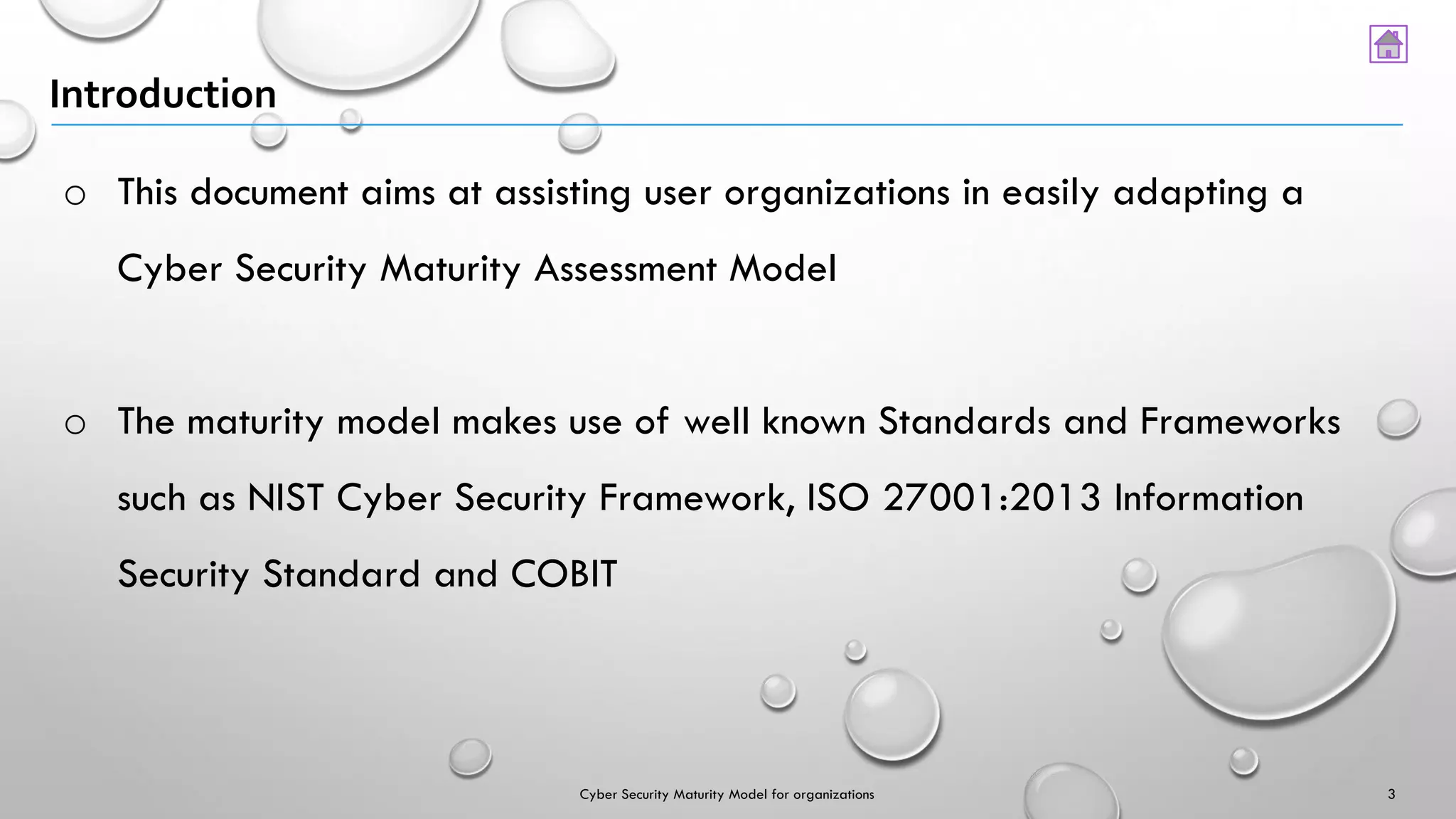 Introduction
o This document aims at assisting user organizations in easily adapting a
Cyber Security Maturity Assessment Model
o The maturity model makes use of well known Standards and Frameworks
such as NIST Cyber Security Framework, ISO 27001:2013 Information
Security Standard and COBIT
3Cyber Security Maturity Model for organizations
 