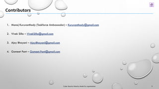 Contributors
3
1. Manoj Kuruvanthody (Taskforce Ambassador) – Kuruvanthody@gmail.com
2. Vivek Silla – VivekSilla@gmail.com
3. Ajay Bhayani – AjayBhayani@gmail.com
4. Gomeet Pant – Gomeet.Pant@gmail.com
Cyber Security Maturity Model for organizations
 