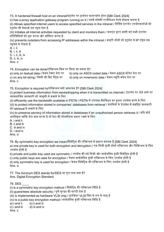 73. A hardened firewall host on an intranet/इंट्रानेट पर हाडमनड फायरवॉि होस्ट [SBI Clerk 2024]
(i) has a proxy application gateway program running on it / इसमें प्रॉक्सी एप्िीकेिन गेटवे प्रोग्राम चिता है
(ii) Allows specified internet users to access specified services in the intranet / लनर्ददि इंटरनेट उपयोगकतामओं को
इंट्रानेट की सेवाओं तक पहंच देता है
(iii) Initiates all internet activities requested by client and monitors them / क्िाइंट द्वारा मांगी गई सभी इंटरनेट
गलतलवलधयों को िुरू करता और मॉलनटर करता है
(iv) prevents outsiders from accessing IP addresses within the intranet / बाहरी िोगों को इंट्रानेट के IP एड्रेस तक
पहंचने से रोकता है
A. i, ii
B. i, ii, iii
C. i, ii, iii, iv
D. ii, iii, iv
Ans. c
74. Encryption can be done/एलन्िप्िन ककस पर ककया जा सकता है?
a) only on textual data / केवि टेक्स्ट डेटा पर b) only on ASCII coded data / केवि ASCII कोडेड डेटा पर
c) on any bit string / ककसी भी लबट बस्ट्रग पर d) only on mnemonic data / केवि स्मृलत संकेत डेटा पर
Ans. c
75. Encryption is required to/एलन्िप्िन क्यों आवश्यक है? [SBI Clerk 2024]
(i) protect business information from eavesdropping when it is transmitted on internet / इंटरनेट पर भेजे जाने पर
व्यावसालयक जानकारी को जासूसी से बचाने के लिए
(ii) efficiently use the bandwidth available in PSTN / PSTN में उपिब्ध बैंडलवड्थ का कुिि उपयोग करने के लिए
(iii) to protect information stored in companies’ databases from retrieval / कंपलनयों के डेटाबेस में संग्रलहत जानकारी
को retrieval से बचाने के लिए
(iv) to preserve secrecy of information stored in databases if an unauthorized person retrieves it / यकद कोई
अनलधकृत व्यलि डेटा प्राप्त करता है तो डेटा की गोपनीयता बनाए रखने के लिए
A. i and ii
B. ii and iii
C. iii and iv
D. i and iv
Ans. d
76. By symmetric key encryption we mean/लसमेरट्रक की एलन्िप्िन से हमारा मतिब है [SBI Clerk 2024]
a) one private key is used for both encryption and decryption / एक लनजी कुंजी दोनों एलन्िप्िन और लडकिप्िन के लिए
उपयोग होती है
b) private and public key used are symmetric / उपयोग की गई लनजी और सावमजलनक कुंजी लसमेरट्रक होती हैं
c) only public keys are uses for encryption / केवि सावमजलनक कुंजी एलन्िप्िन के लिए उपयोग होती है
d) only symmetric key is used for encryption / केवि लसमेरट्रक की एलन्िप्िन के लिए उपयोग होती है
Ans. a
77. The Acronym DES stands for/DES का पूरा नाम क्या है?
Ans. Digital Encryption Standard
78. DES ____
(i) is a symmetric key encryption method / लसमेरट्रक की एलन्िप्िन लवलध है
(ii) guarantees absolute security / पूणम सुरक्षा की गारंटी देता है
(iii) is implemented as hardware VLSI chip / हाडमवेयर VLSI लचप के रूप में िागू है
(iv) is a public key encryption method / सावमजलनक कुंजी एलन्िप्िन लवलध है
a) i and ii b) ii and iii
c) i and iii d) iii and iv
Ans. c
 