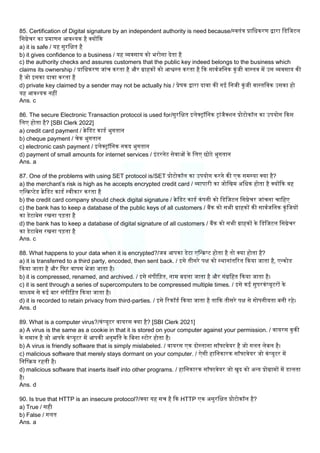 85. Certification of Digital signature by an independent authority is need because/स्वतंत्र प्रालधकरण द्वारा लडलजटि
लसग्नेचर का प्रमाणन आवश्यक है क्योंकक
a) it is safe / यह सुरलक्षत है
b) it gives confidence to a business / यह व्यवसाय को भरोसा देता है
c) the authority checks and assures customers that the public key indeed belongs to the business which
claims its ownership / प्रालधकरण जांच करता है और ग्राहकों को आश्वस्त करता है कक सावमजलनक कुंजी वास्तव में उस व्यवसाय की
है जो इसका दावा करता है
d) private key claimed by a sender may not be actually his / प्रेषक द्वारा दावा की गई लनजी कुंजी वास्तलवक उसका हो
यह आवश्यक नहीं
Ans. c
86. The secure Electronic Transaction protocol is used for/सुरलक्षत इिेक्ट्रॉलनक ट्रांजैक्िन प्रोटोकॉि का उपयोग ककस
लिए होता है? [SBI Clerk 2022]
a) credit card payment / िेलडट काडम भुगतान
b) cheque payment / चेक भुगतान
c) electronic cash payment / इिेक्ट्रॉलनक नकद भुगतान
d) payment of small amounts for internet services / इंटरनेट सेवाओं के लिए छोटे भुगतान
Ans. a
87. One of the problems with using SET protocol is/SET प्रोटोकॉि का उपयोग करने की एक समस्या क्या है?
a) the merchant’s risk is high as he accepts encrypted credit card / व्यापारी का जोलखम अलधक होता है क्योंकक वह
एलन्िप्टेड िेलडट काडम स्वीकार करता है
b) the credit card company should check digital signature / िेलडट काडम कंपनी को लडलजटि लसग्नेचर जांचना चालहए
c) the bank has to keep a database of the public keys of all customers / बैंक को सभी ग्राहकों की सावमजलनक कुंलजयों
का डेटाबेस रखना प़िता है
d) the bank has to keep a database of digital signature of all customers / बैंक को सभी ग्राहकों के लडलजटि लसग्नेचर
का डेटाबेस रखना प़िता है
Ans. c
88. What happens to your data when it is encrypted?/जब आपका डेटा एलन्िप्ट होता है तो क्या होता है?
a) it is transferred to a third party, encoded, then sent back. / इसे तीसरे पक्ष को स्थानांतररत ककया जाता है, एन्कोड
ककया जाता है और कफर वापस भेजा जाता है।
b) it is compressed, renamed, and archived. / इसे संपील़ित, नाम बदिा जाता है और संग्रलहत ककया जाता है।
c) it is sent through a series of supercomputers to be compressed multiple times. / इसे कई सुपरकंप्यूटरों के
माध्यम से कई बार संपील़ित ककया जाता है।
d) it is recorded to retain privacy from third-parties. / इसे ररकॉडम ककया जाता है ताकक तीसरे पक्ष से गोपनीयता बनी रहे।
Ans. d
89. What is a computer virus?/कंप्यूटर वायरस क्या है? [SBI Clerk 2021]
a) A virus is the same as a cookie in that it is stored on your computer against your permission. / वायरस कुकी
के समान है जो आपके कंप्यूटर में आपकी अनुमलत के लबना स्टोर होता है।
b) A virus is friendly software that is simply mislabeled. / वायरस एक दोस्ताना सॉफ्टवेयर है जो गित िेबि है।
c) malicious software that merely stays dormant on your computer. / ऐसी हालनकारक सॉफ्टवेयर जो कंप्यूटर में
लनलरिय रहती है।
d) malicious software that inserts itself into other programs. / हालनकारक सॉफ्टवेयर जो खुद को अन्य प्रोग्रामों में डािता
है।
Ans. d
90. Is true that HTTP is an insecure protocol?/क्या यह सच है कक HTTP एक असुरलक्षत प्रोटोकॉि है?
a) True / सही
b) False / गित
Ans. a
 