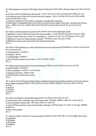91. What happens during the TCP attack, Denial of Service?/TCP आिमण, Denial of Service के दौरान क्या होता
है?
a) A virus is sent to disable their dos prompt. / वायरस भेजा जाता है ताकक उनका DOS प्रॉम्प्ट लनलरिय हो जाए।
b) Viruses are sent to their ISP to deny them tech support. / वायरस उनके ISP को भेजे जाते हैं ताकक तकनीकी
सहायता से वंलचत ककया जा सके।
c) A worm is loaded onto the victim’s computer to disable their keyboard.
d) Information is repeatedly sent to the victim to consume their system resources, causing them to shut
down. / पील़ित को बार-बार जानकारी भेजी जाती है लजससे लसस्टम संसाधन खत्म हो जाते हैं और वह बंद हो जाता है।
Ans. d
92. What is internet protocol security?/इंटरनेट प्रोटोकॉि सुरक्षा क्या है? [SBI Clerk 2020]
a) Methods to secure internet protocol (IP) communication. / इंटरनेट प्रोटोकॉि (IP) संचार की सुरक्षा के तरीके।
b) Ways to disconnect your router in an emergency. / आपातकाि में अपने राउटर को लडस्कनेक्ट करने के तरीके।
c) Methods to secure to disconnected computer. / लडस्कनेक्टेड कंप्यूटर की सुरक्षा के तरीके।
d) Methods to secure your documents from physical breaches.
Ans. a
93. Which of the following is a valid cyber/internet security requirement?/लनम्नलिलखत में से कौन सा साइबर/इंटरनेट
सुरक्षा आवश्यकताएं हैं?
a) Authentication / प्रमाणीकरण
b) Integrity / अखंडता
c) Confidentially / गोपनीयता
d) All of the given options are correct / उपरोि सभी लवकलप सही हैं
Ans. d
94. Digital signatures provide which of the following?/लडलजटि हस्ताक्षर लनम्न में से क्या प्रदान करते हैं?
a) Authentication / प्रमाणीकरण
b) Non-repudiation / अस्वीकार न करने की क्षमता
c) Integrity protection / अखंडता संरक्षण
d) All of the given options are correct
Ans. d
95. In which of the following protocols does a website (if accessed using the protocol) encrypt the session
with a digital certificate?/लनम्न में से ककस प्रोटोकॉि में वेबसाइट लडलजटि सर्टटकफकेट के साथ सेिन एलन्िप्ट करती है?
a) TCP
b) SHTTP
c) HTTPS
d) XHTTP
Ans. c
96. How to avoid Man-in-the-middle attacks?/मैन-इन-द-लमडि हमिों से कैसे बचा जाए?
a) Accept every SSL certificate, even the broken ones / सभी SSL सर्टटकफकेट स्वीकार करें, भिे ही वे टूटे हों
b) Use connection without SSL / लबना SSL कनेक्िन का उपयोग करें
c) Use HTTPS connections and verify the SSL certificate / HTTPS कनेक्िन का उपयोग करें और SSL सर्टटकफकेट
सत्यालपत करें
d) None of the above
Ans. c
97. What is another name for an insecure plugin?/असुरलक्षत प्िगइन के लिए और क्या नाम है? [SBI Clerk 2019]
a) Hardware
b) Software
c) Firmware
d) Malware
Ans. d
 