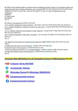 98. Which of the following refers to programs that surreptitiously monitor activity on a computer system and
report that information to others without the user’s consent?/लनम्न में से कौन से प्रोग्राम ऐसे होते हैं जो चुपके से कंप्यूटर
गलतलवलध की लनगरानी करते हैं और लबना उपयोगकताम की अनुमलत के उसे दूसरों तक पहंचाते हैं? [SBI Clerk 2018]
a) Malware
b) Botnet
c) Trojan horse
d) Spyware
Ans. d
99. What is a computer worm?/कंप्यूटर वमम क्या है?
a) it is software designed to exploit networks. / यह नेटवकम का िोषण करने के लिए लडजाइन ककया गया सॉफ्टवेयर है।
b) it is software designed to analyze and search for open ports. / यह खुिे पोर्टसम की जांच के लिए लडजाइन ककया गया
सॉफ्टवेयर है।
c) it is a software utilized to scan packets on open networks. / यह खुिे नेटवकम पर पैकेर्टस स्कैन करने के लिए प्रयोग
ककया जाने वािा सॉफ्टवेयर है।
d) it is malware designed to infect other computers. / यह अन्य कंप्यूटरों को संिलमत करने के लिए लड़िाइन ककया गया
मैिवेयर है।
Ans. d
100. Modern secure password storage should implement:/आधुलनक सुरलक्षत पासवडम स्टोरेज को क्या िागू करना
चालहए?
a) Salted plain-text values of the password. / पासवडम के सॉलटेड प्िेन-टेक्स्ट मान।
b) Hashed values of the password. / पासवडम के हैि ककए गए मान।
c) Plain-text passwords stored in an encrypted database. / एलन्िप्टेड डेटाबेस में संग्रलहत प्िेन-टेक्स्ट पासवडम।
d) Salted and hashed values of the password. / पासवडम के सॉलटेड और हैि ककए हए मान।
Ans. d
Computer Best MCQ Book for all Competitive Exams [11000 Question] Rs.25/-
Computer GK by HEETSON
/computergk_heetson
WhatsApp Channel & WhatsApp: 8901025610
/computerquestion.heetson
/computerquestion.heetson
 