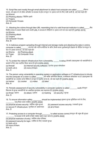 10. Script files sent mostly through email attachment to attack host computer are called ______./लस्िप्ट
फाइि, जो मुख्य रूप से ईमेि अटैचमेंट के माध्यम से होस्ट कंप्यूटर पर हमिा करने के लिए भेजी जाती हैं, उन्हें क्या कहते हैं?
(a) Worms
(b) Phishing attacks / क़िबिग हमिे
(c) Trojans
(d) Computer Viruses
Ans. A
11. Attacking the victims through fake URL resembling that of a valid financial institution is called_____./वैध
लवत्तीय संस्था के समान कदखने वािे नकिी URL के माध्यम से पील़ितों पर हमिा करने को क्या कहते हैं? [UPSC 2015]
(a) Worms
(b) Phishing attack
(c) Trojans
(d) Computer Viruses
Ans. B
12. A malicious program spreading through Internet and storage media and attacking the data in victims
computer is called_______./इंटरनेट और स्टोरेज मीलडया के जररए फै िने वािा दुभामवनापूणम प्रोग्राम जो पील़ित के कंप्यूटर के
डेटा पर हमिा करता है, उसे क्या कहते हैं?
(a) Worms (b) Phishing attack
(c) Trojan (d) Computer Virus
Ans. D
13. To protect the network infrastructure from vulnerability, _____ is setup./नेटवकम इन्रास्ट्रक्चर को कमजोररयों से
बचाने के लिए क्या स्थालपत ककया जाता है? [ITI COPA 2023]
(a) firewall (b) Internet security software / इंटरनेट सुरक्षा सॉफ्टवेयर
(c) both a & b (d) none of them
Ans. C
14. The person using vulnerability in operating system or application software or IT infrastructure to intrude
into the computer of a victim is called ______ ./जो व्यलि ऑपरेटटग लसस्टम, एप्िीकेिन सॉफ्टवेयर या IT इंरास्ट्रक्चर की
कमजोररयों का उपयोग करके पील़ित के कंप्यूटर में घुसपैठ करता है, उसे क्या कहते हैं? [COPA 2023]
(a) hacker (b) cracker (c) maker (d) taker
Ans. A
15. Periodic assessment of security vulnerability in computer systems is called _______ audit./कंप्यूटर
लसस्टम्स में सुरक्षा कमजोररयों का आवलधक मूलयांकन क्या कहिाता है? [COPA 2022]
(a) threat / खतरा (b) attack / हमिा (c) hacking (d) security / सुरक्षा
Ans. D
16. To ensure information safety, ________ should be implemented./सूचना सुरक्षा सुलनलित करने के लिए
________ िागू ककया जाना चालहए। [COPA 2022]
(a) physical access security / भौलतक पहाँच सुरक्षा (b) password access security / पासवडम सुरक्षा
(c) secure IT infrastructure / सुरलक्षत IT अवसंरचना (d) all of them
Ans. D
17. Protecting access to a computer through________ is called access control./कंप्यूटर की पहंच की सुरक्षा
________ के माध्यम से की जाती है लजसे एक्सेस कंट्रोि कहा जाता है। [COPA 2022]
(a) physical restriction of entry / भौलतक प्रवेि प्रलतबंध
(b) password security for login / िॉलगन के लिए पासवडम सुरक्षा
(c) both a & b
(d) none of them
Ans. C
 