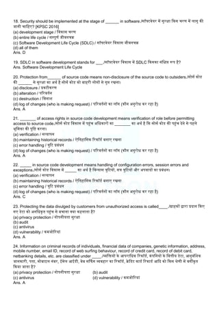 18. Security should be implemented at the stage of ______ in software./सॉफ्टवेयर में सुरक्षा ककस चरण में िागू की
जानी चालहए? [KPSC 2016]
(a) development stage / लवकास चरण
(b) entire life cycle / सम्पूणम जीवनचि
(c) Software Development Life Cycle (SDLC) / सॉफ्टवेयर लवकास जीवनचि
(d) all of them
Ans. D
19. SDLC in software development stands for ___./सॉफ्टवेयर लवकास में SDLC ककसका संलक्षप्त रूप है?
Ans. Software Development Life Cycle
20. Protection from______ of source code means non-disclosure of the source code to outsiders./सोसम कोड
की ______ से सुरक्षा का अथम है सोसम कोड को बाहरी िोगों से गुप्त रखना।
(a) disclosure / प्रकटीकरण
(b) alteration / पररवतमन
(c) destruction / लवनाि
(d) log of changes (who is making request) / पररवतमनों का िॉग (कौन अनुरोध कर रहा है)
Ans. A
21. _______ of access rights in source code development means verification of role before permitting
access to source code./सोसम कोड लवकास में पहंच अलधकारों का _______ का अथम है कक सोसम कोड की पहंच देने से पहिे
भूलमका की पुलि करना।
(a) verification / सत्यापन
(b) maintaining historical records / ऐलतहालसक ररकॉडम बनाए रखना
(c) error handling / त्रुरट प्रबंधन
(d) log of changes (who is making request) / पररवतमनों का िॉग (कौन अनुरोध कर रहा है)
Ans. A
22. _____ in source code development means handling of configuration errors, session errors and
exceptions./सोसम कोड लवकास में _____ का अथम है लवन्यास त्रुरटयों, सत्र त्रुरटयों और अपवादों का प्रबंधन।
(a) verification / सत्यापन
(b) maintaining historical records / ऐलतहालसक ररकॉडम बनाए रखना
(c) error handling / त्रुरट प्रबंधन
(d) log of changes (who is making request) / पररवतमनों का िॉग (कौन अनुरोध कर रहा है)
Ans. C
23. Protecting the data divulged by customers from unauthorized access is called____./ग्राहकों द्वारा प्रदान ककए
गए डेटा को अनलधकृत पहंच से बचाना क्या कहिाता है?
(a) privacy protection / गोपनीयता सुरक्षा
(b) audit
(c) antivirus
(d) vulnerability / कमजोररयां
Ans. A
24. Information on criminal records of individuals, financial data of companies, genetic information, address,
mobile number, email ID, record of web surfing behaviour, record of credit card, record of debit card,
netbanking details, etc. are classified under ____./व्यलियों के आपरालधक ररकॉडम, कंपलनयों के लवत्तीय डेटा, आनुवंलिक
जानकारी, पता, मोबाइि नंबर, ईमेि आईडी, वेब सर्कफग व्यवहार का ररकॉडम, िेलडट काडम ररकाडम आकद को ककस श्रेणी में वगीकृत
ककया जाता है?
(a) privacy protection / गोपनीयता सुरक्षा (b) audit
(c) antivirus (d) vulnerability / कमजोररयां
Ans. A
 
